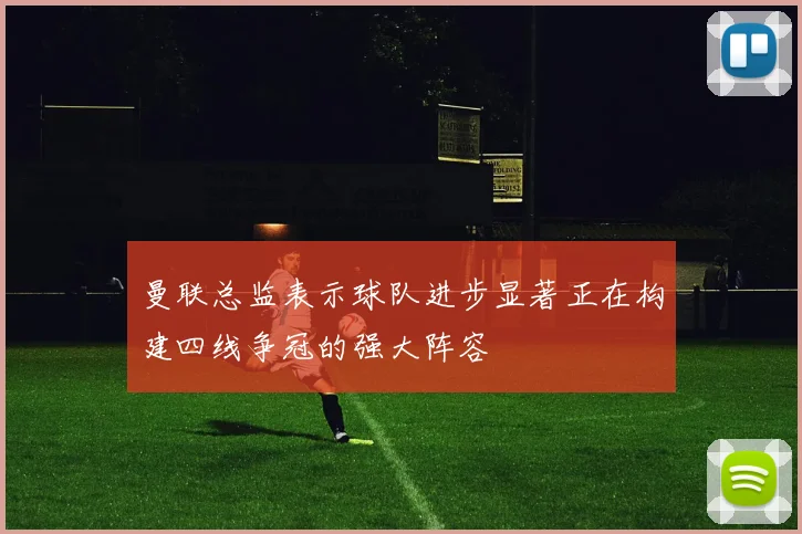 曼联总监表示球队进步显著正在构建四线争冠的强大阵容