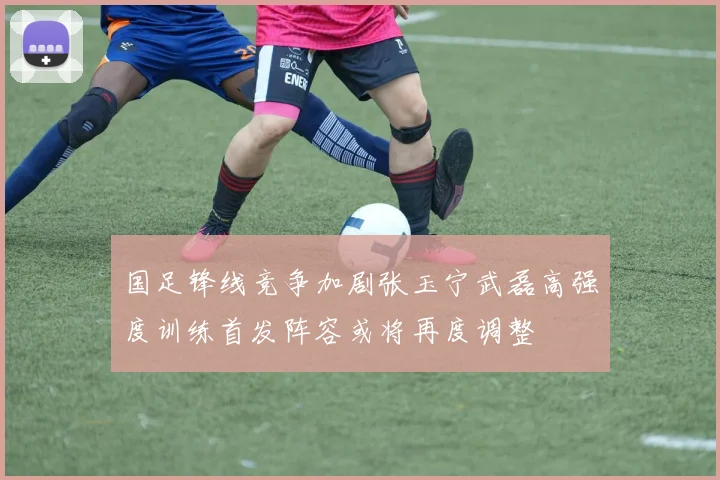 国足锋线竞争加剧张玉宁武磊高强度训练首发阵容或将再度调整